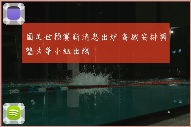 国足世预赛新消息出炉 备战安排调整力争小组出线