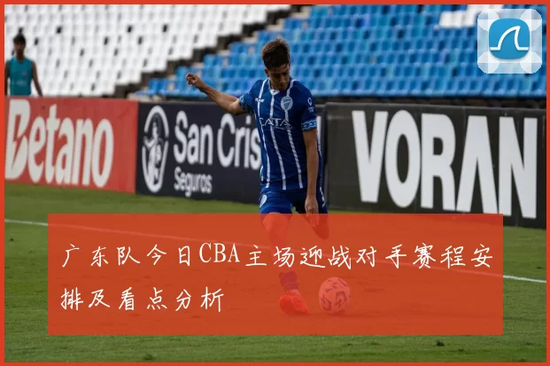 广东队今日CBA主场迎战对手赛程安排及看点分析
