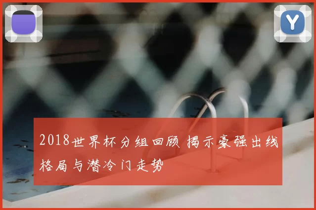 2018世界杯分组回顾 揭示豪强出线格局与潜冷门走势