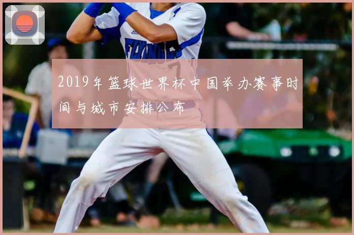 2019年篮球世界杯中国举办赛事时间与城市安排公布