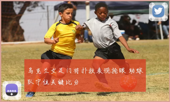 乌克兰女足门将扑救表现抢眼 助球队守住关键比分