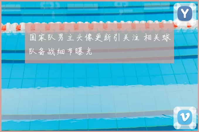 国家队男主头像更新引关注 相关球队备战细节曝光