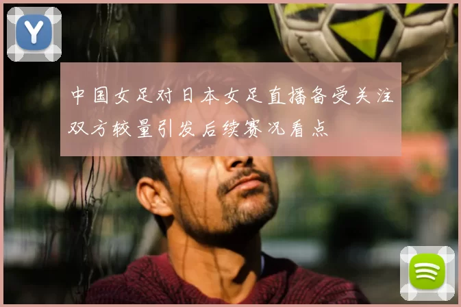 中国女足对日本女足直播备受关注双方较量引发后续赛况看点