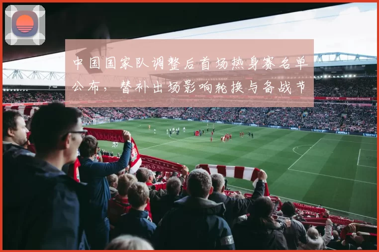 中国国家队调整后首场热身赛名单公布，替补出场影响轮换与备战节奏