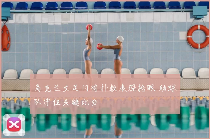 乌克兰女足门将扑救表现抢眼 助球队守住关键比分