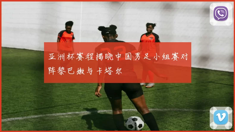 亚洲杯赛程揭晓中国男足小组赛对阵黎巴嫩与卡塔尔