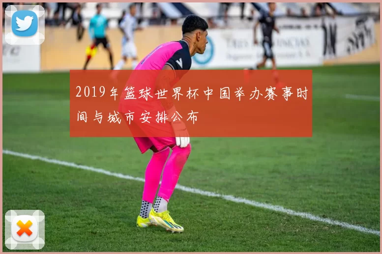 2019年篮球世界杯中国举办赛事时间与城市安排公布