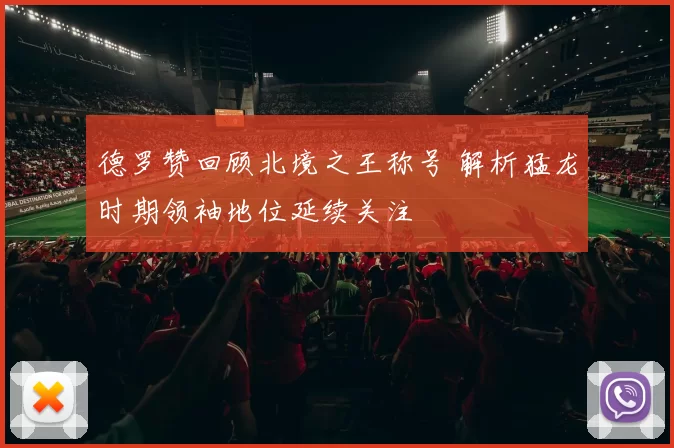德罗赞回顾北境之王称号 解析猛龙时期领袖地位延续关注