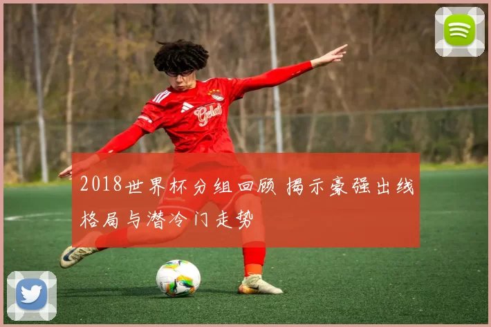 2018世界杯分组回顾 揭示豪强出线格局与潜冷门走势