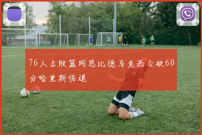 76人击败篮网恩比德马克西合砍60分哈里斯伤退
