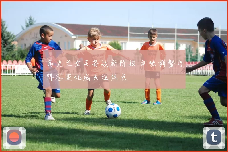 乌克兰女足备战新阶段 训练调整与阵容变化成关注焦点