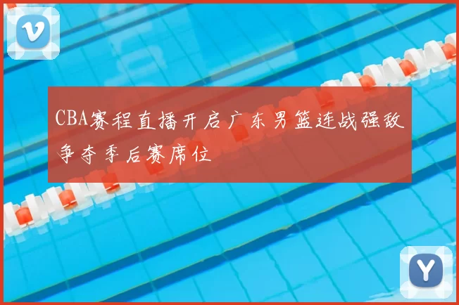 CBA赛程直播开启广东男篮连战强敌争夺季后赛席位