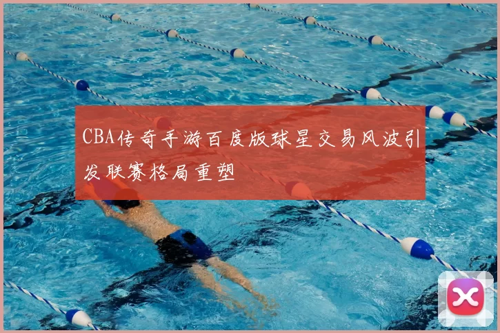 CBA传奇手游百度版球星交易风波引发联赛格局重塑