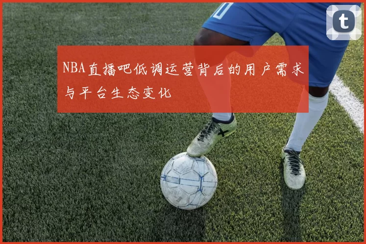NBA直播吧低调运营背后的用户需求与平台生态变化