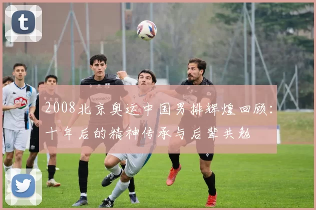 2008北京奥运中国男排辉煌回顾：十年后的精神传承与后辈共勉