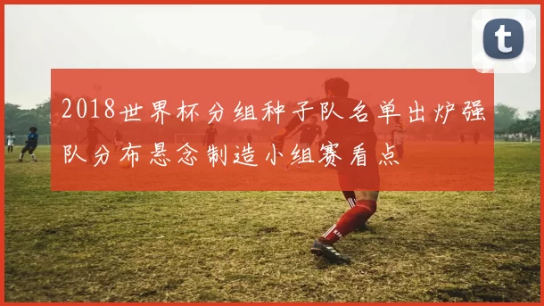 2018世界杯分组种子队名单出炉强队分布悬念制造小组赛看点