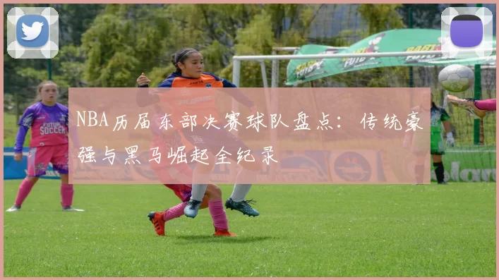 NBA历届东部决赛球队盘点:传统豪强与黑马崛起全纪录