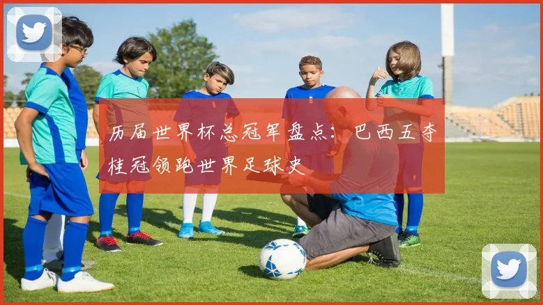 历届世界杯总冠军盘点:巴西五夺桂冠领跑世界足球史