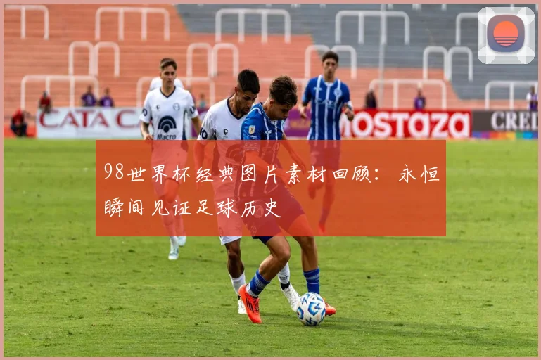 98世界杯经典图片素材回顾:永恒瞬间见证足球历史