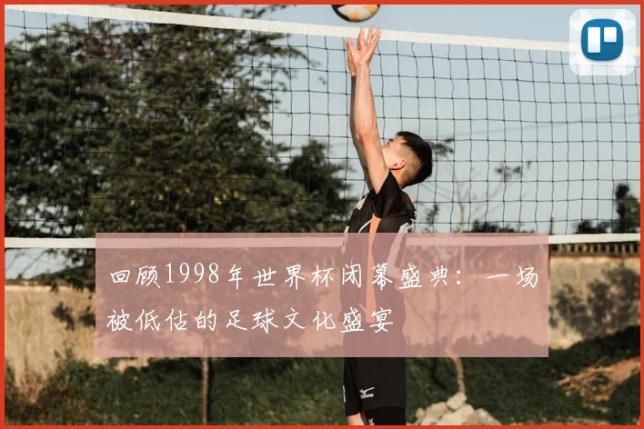 回顾1998年世界杯闭幕盛典:一场被低估的足球文化盛宴