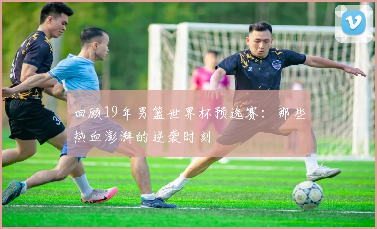 回顾19年男篮世界杯预选赛:那些热血澎湃的逆袭时刻