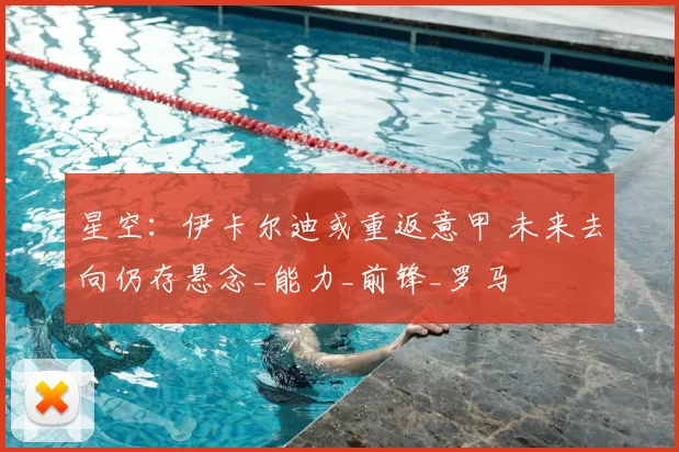 星空:伊卡尔迪或重返意甲 未来去向仍存悬念_能力_前锋_罗马
