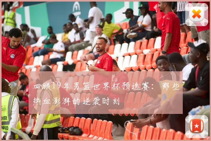 回顾19年男篮世界杯预选赛:那些热血澎湃的逆袭时刻
