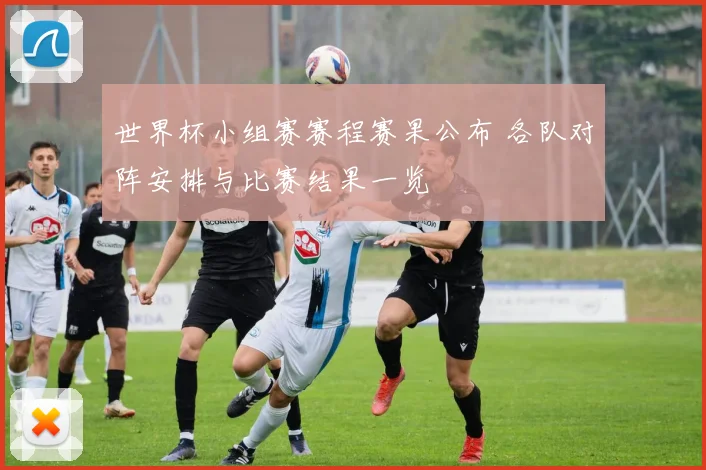 世界杯小组赛赛程赛果公布 各队对阵安排与比赛结果一览