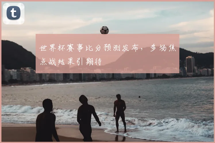 世界杯赛事比分预测发布,多场焦点战结果引期待