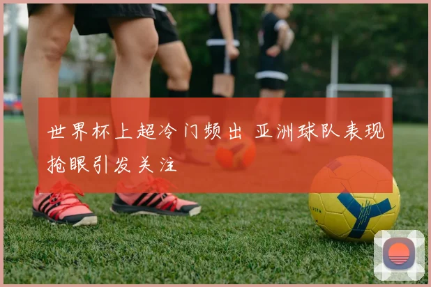 世界杯上超冷门频出 亚洲球队表现抢眼引发关注