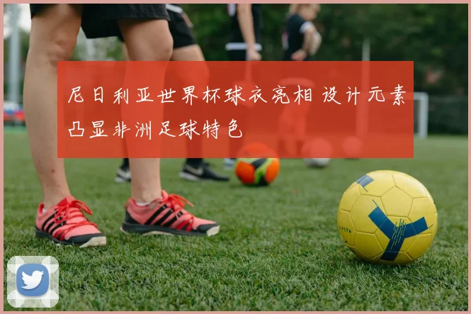 尼日利亚世界杯球衣亮相 设计元素凸显非洲足球特色